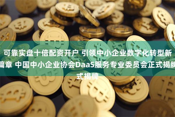 可靠实盘十倍配资开户 引领中小企业数字化转型新篇章 中国中小企业协会DaaS服务专业委员会正式揭牌