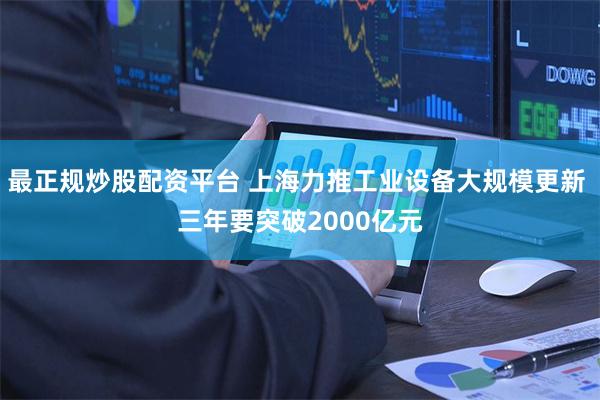 最正规炒股配资平台 上海力推工业设备大规模更新 三年要突破2000亿元