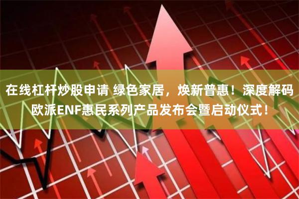 在线杠杆炒股申请 绿色家居，焕新普惠！深度解码欧派ENF惠民系列产品发布会暨启动仪式！