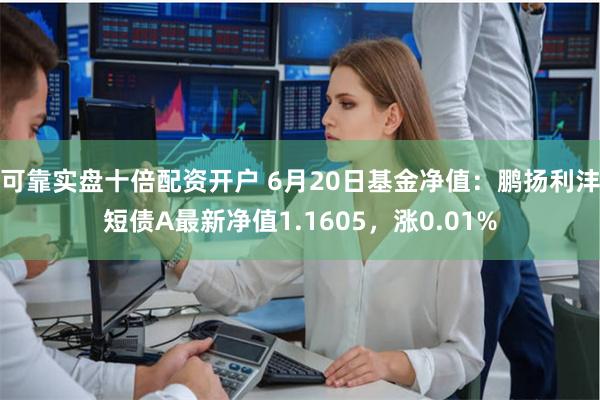 可靠实盘十倍配资开户 6月20日基金净值：鹏扬利沣短债A最新净值1.1605，涨0.01%