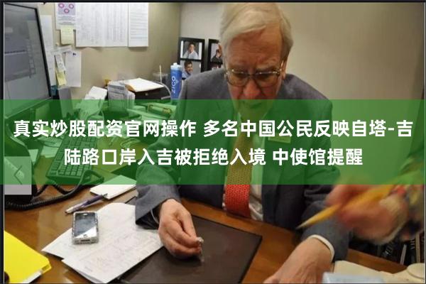 真实炒股配资官网操作 多名中国公民反映自塔-吉陆路口岸入吉被拒绝入境 中使馆提醒