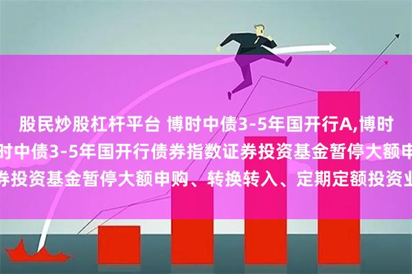 股民炒股杠杆平台 博时中债3-5年国开行A,博时中债3-5年国开行C: 博时中债3-5年国开行债券指数证券投资基金暂停大额申购、转换转入、定期定额投资业务的公告