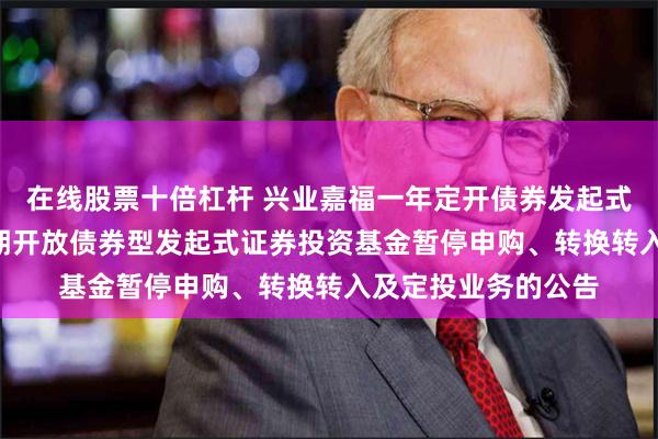 在线股票十倍杠杆 兴业嘉福一年定开债券发起式: 兴业嘉福一年定期开放债券型发起式证券投资基金暂停申购、转换转入及定投业务的公告