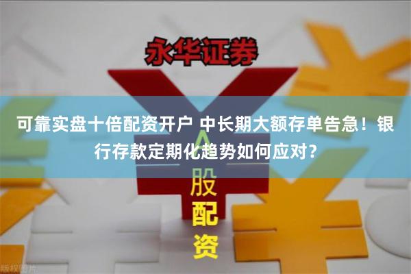 可靠实盘十倍配资开户 中长期大额存单告急！银行存款定期化趋势如何应对？