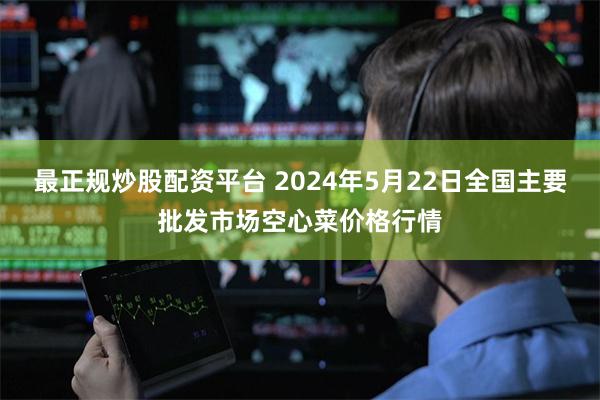最正规炒股配资平台 2024年5月22日全国主要批发市场空心菜价格行情