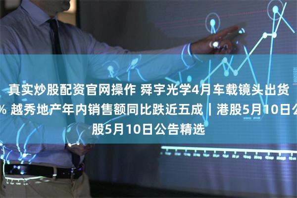 真实炒股配资官网操作 舜宇光学4月车载镜头出货增长15% 越秀地产年内销售额同比跌近五成｜港股5月10日公告精选