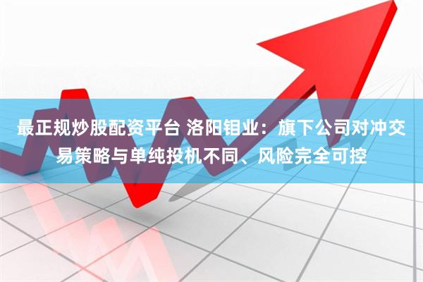 最正规炒股配资平台 洛阳钼业：旗下公司对冲交易策略与单纯投机不同、风险完全可控
