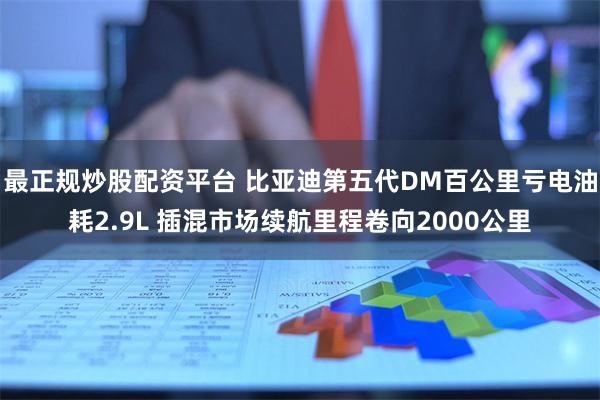 最正规炒股配资平台 比亚迪第五代DM百公里亏电油耗2.9L 插混市场续航里程卷向2000公里
