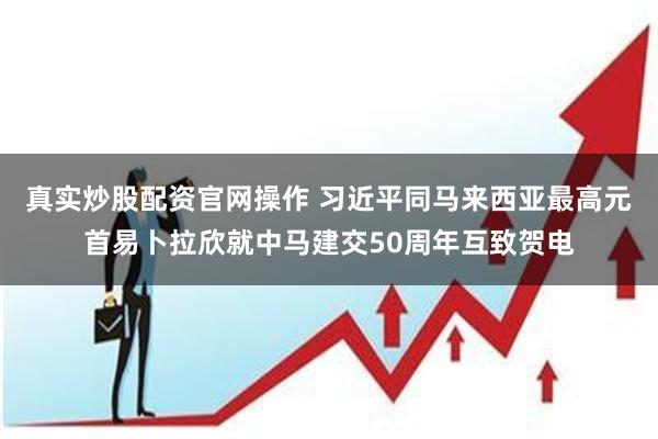 真实炒股配资官网操作 习近平同马来西亚最高元首易卜拉欣就中马建交50周年互致贺电