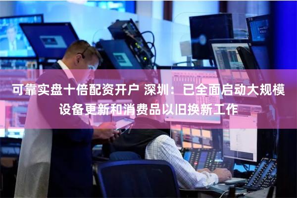 可靠实盘十倍配资开户 深圳：已全面启动大规模设备更新和消费品以旧换新工作