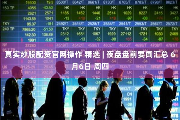 真实炒股配资官网操作 精选 | 夜盘盘前要闻汇总 6月6日 周四