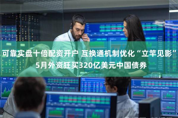 可靠实盘十倍配资开户 互换通机制优化“立竿见影”  5月外资狂买320亿美元中国债券