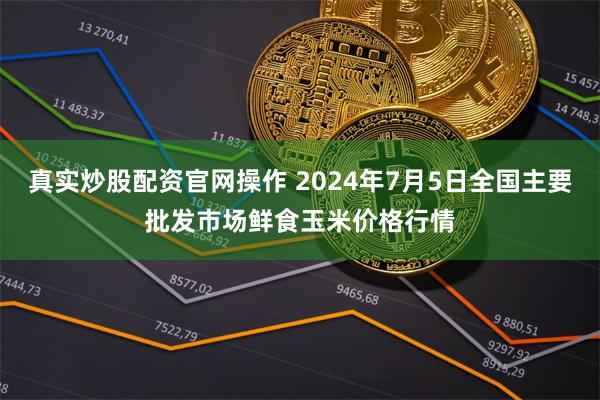 真实炒股配资官网操作 2024年7月5日全国主要批发市场鲜食玉米价格行情