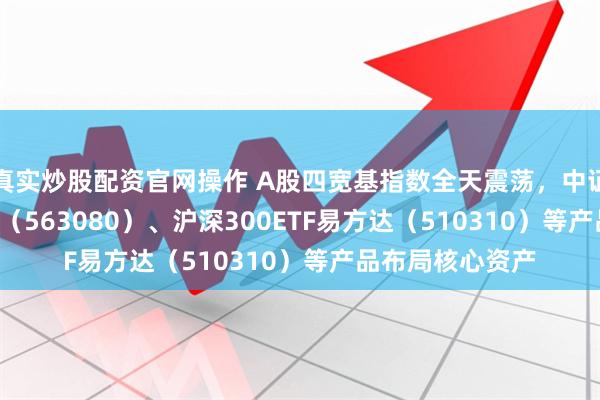 真实炒股配资官网操作 A股四宽基指数全天震荡，中证A50ETF易方达（563080）、沪深300ETF易方达（510310）等产品布局核心资产