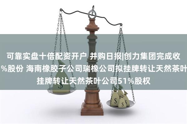 可靠实盘十倍配资开户 并购日报|创力集团完成收购申传电气51%股份 海南橡胶子公司瑞橡公司拟挂牌转让天然茶叶公司51%股权