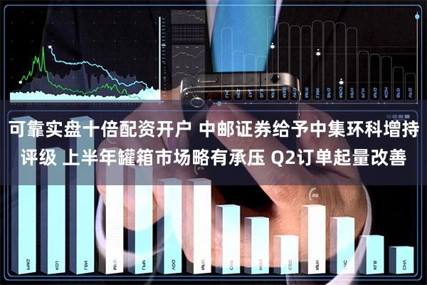 可靠实盘十倍配资开户 中邮证券给予中集环科增持评级 上半年罐箱市场略有承压 Q2订单起量改善