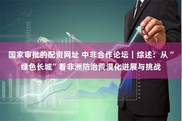 国家审批的配资网址 中非合作论坛｜综述：从“绿色长城”看非洲防治荒漠化进展与挑战