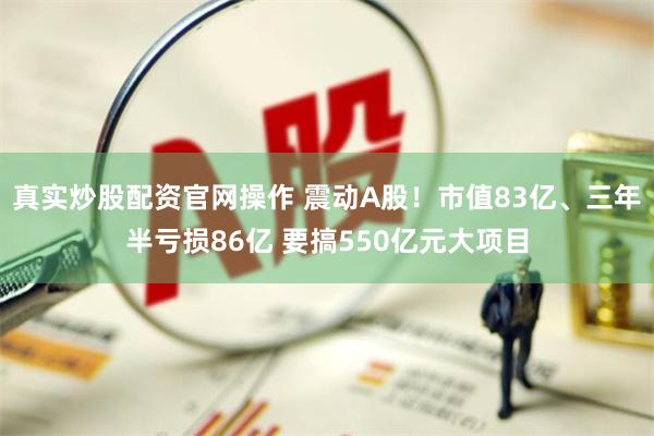 真实炒股配资官网操作 震动A股！市值83亿、三年半亏损86亿 要搞550亿元大项目