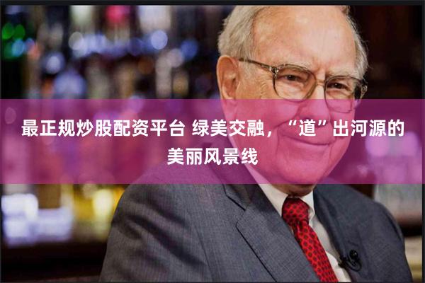 最正规炒股配资平台 绿美交融，“道”出河源的美丽风景线