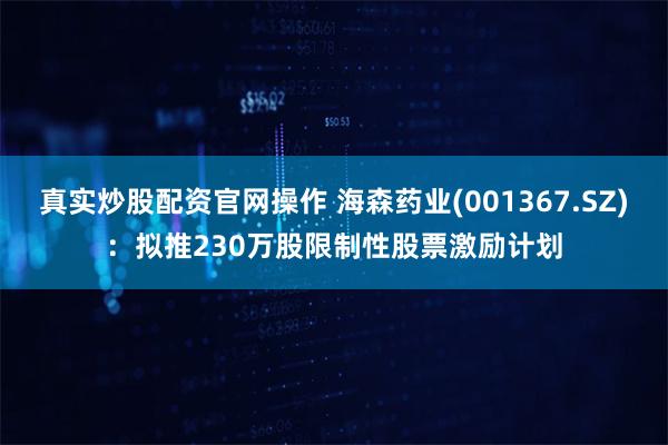 真实炒股配资官网操作 海森药业(001367.SZ)：拟推230万股限制性股票激励计划