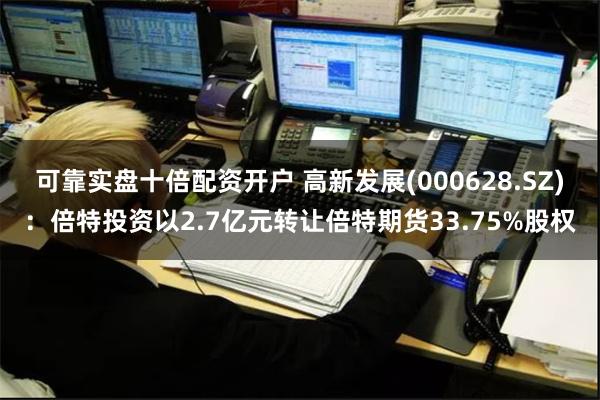可靠实盘十倍配资开户 高新发展(000628.SZ)：倍特投资以2.7亿元转让倍特期货33.75%股权