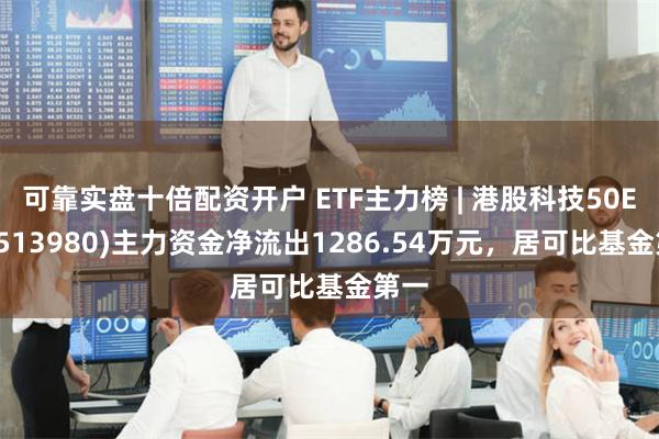 可靠实盘十倍配资开户 ETF主力榜 | 港股科技50ETF(513980)主力资金净流出1286.54万元，居可比基金第一
