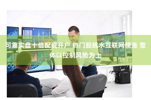 可靠实盘十倍配资开户 热门股跳水互联网领涨 整体以控制风险为上