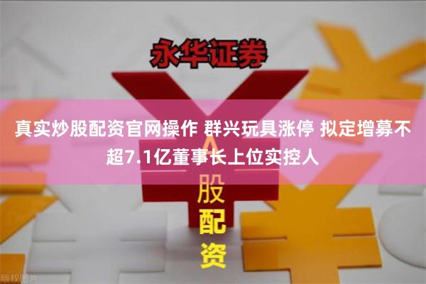 真实炒股配资官网操作 群兴玩具涨停 拟定增募不超7.1亿董事长上位实控人