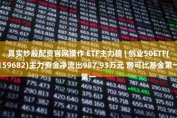 真实炒股配资官网操作 ETF主力榜 | 创业50ETF(159682)主力资金净流出987.93万元 居可比基金第一