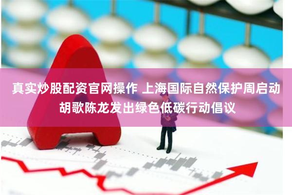 真实炒股配资官网操作 上海国际自然保护周启动 胡歌陈龙发出绿色低碳行动倡议
