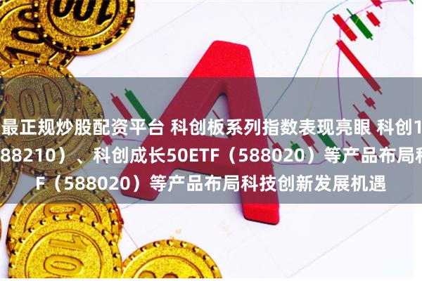 最正规炒股配资平台 科创板系列指数表现亮眼 科创100ETF易方达（588210）、科创成长50ETF（588020）等产品布局科技创新发展机遇