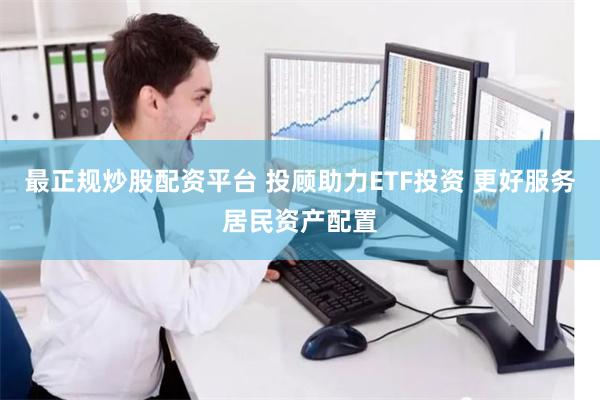 最正规炒股配资平台 投顾助力ETF投资 更好服务居民资产配置