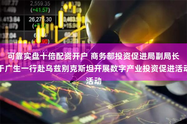 可靠实盘十倍配资开户 商务部投资促进局副局长于广生一行赴乌兹别克斯坦开展数字产业投资促进活动