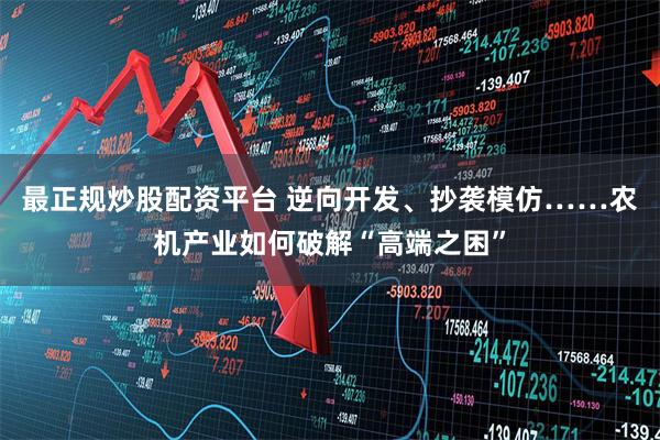最正规炒股配资平台 逆向开发、抄袭模仿……农机产业如何破解“高端之困”