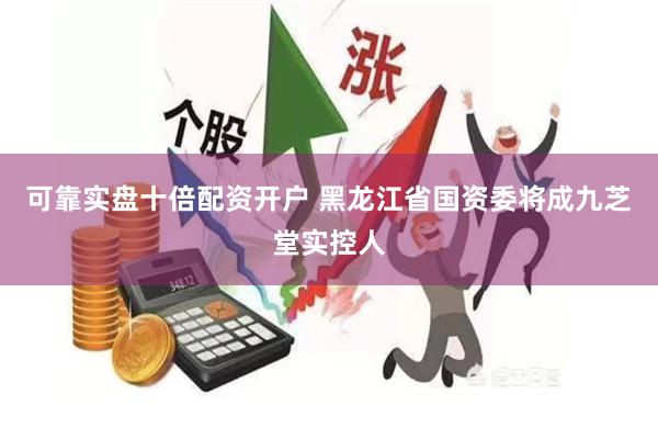 可靠实盘十倍配资开户 黑龙江省国资委将成九芝堂实控人