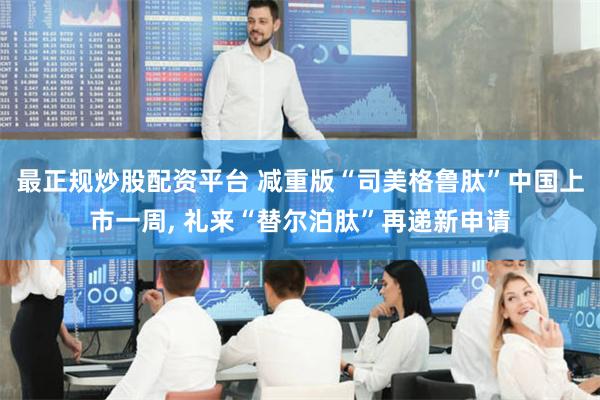 最正规炒股配资平台 减重版“司美格鲁肽”中国上市一周, 礼来“替尔泊肽”再递新申请