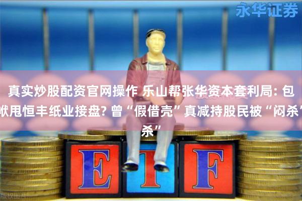 真实炒股配资官网操作 乐山帮张华资本套利局: 包袱甩恒丰纸业接盘? 曾“假借壳”真减持股民被“闷杀”