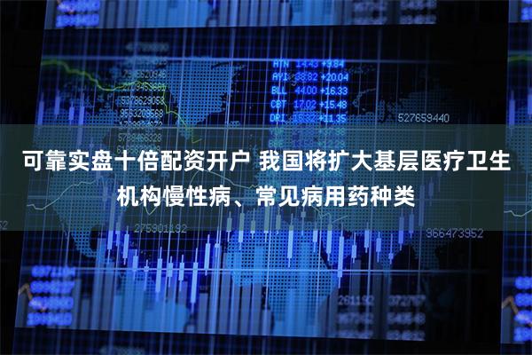 可靠实盘十倍配资开户 我国将扩大基层医疗卫生机构慢性病、常见病用药种类