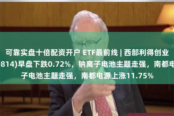 可靠实盘十倍配资开户 ETF最前线 | 西部利得创业板大盘ETF(159814)早盘下跌0.72%，钠离子电池主题走强，南都电源上涨11.75%