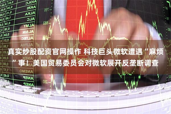 真实炒股配资官网操作 科技巨头微软遭遇“麻烦”事！美国贸易委员会对微软展开反垄断调查