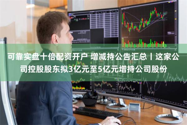 可靠实盘十倍配资开户 增减持公告汇总丨这家公司控股股东拟3亿元至5亿元增持公司股份