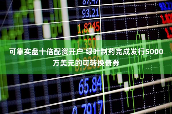 可靠实盘十倍配资开户 绿叶制药完成发行5000万美元的可转换债券