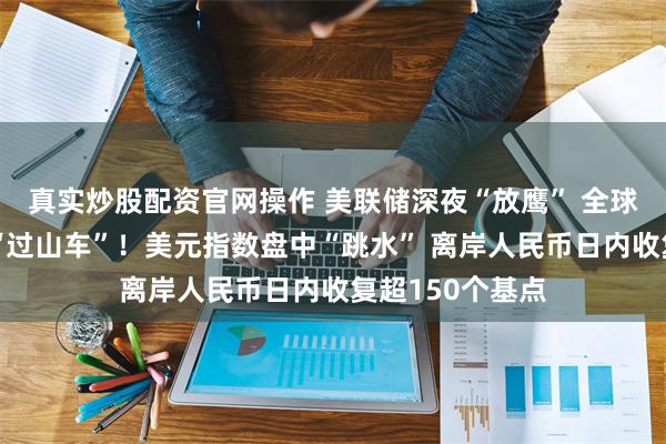真实炒股配资官网操作 美联储深夜“放鹰” 全球非美货币经历“过山车”！美元指数盘中“跳水” 离岸人民币日内收复超150个基点