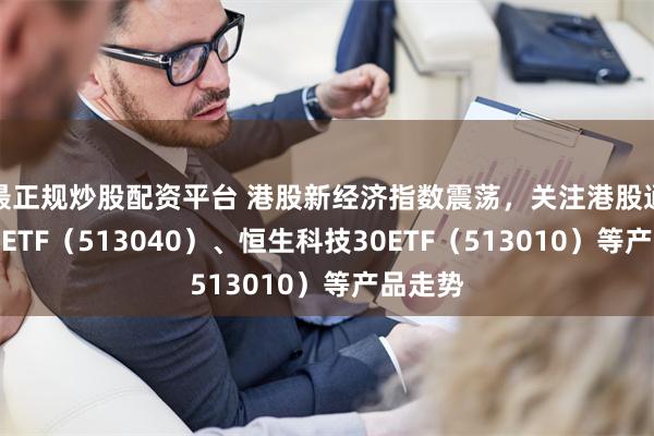 最正规炒股配资平台 港股新经济指数震荡，关注港股通互联网ETF（513040）、恒生科技30ETF（513010）等产品走势