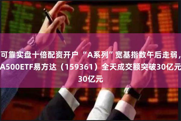 可靠实盘十倍配资开户 “A系列”宽基指数午后走弱，A500ETF易方达（159361）全天成交额突破30亿元