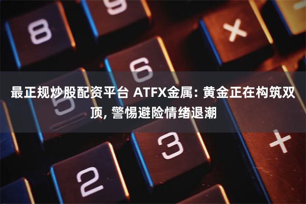 最正规炒股配资平台 ATFX金属: 黄金正在构筑双顶, 警惕避险情绪退潮