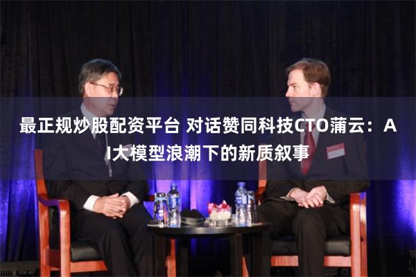 最正规炒股配资平台 对话赞同科技CTO蒲云：AI大模型浪潮下的新质叙事