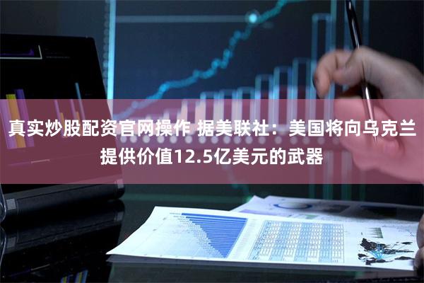 真实炒股配资官网操作 据美联社：美国将向乌克兰提供价值12.5亿美元的武器