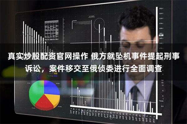 真实炒股配资官网操作 俄方就坠机事件提起刑事诉讼，案件移交至俄侦委进行全面调查