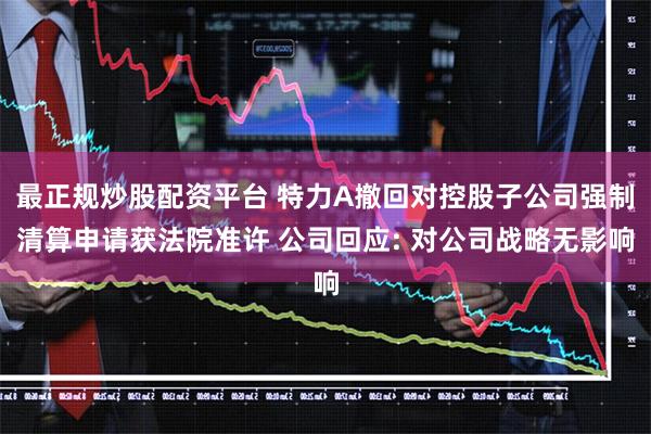 最正规炒股配资平台 特力A撤回对控股子公司强制清算申请获法院准许 公司回应: 对公司战略无影响